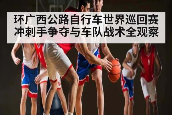 环广西公路自行车世界巡回赛冲刺手争夺与车队战术全观察 - JIUYOU